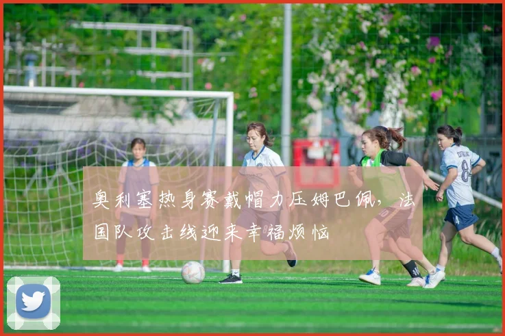 奥利塞热身赛戴帽力压姆巴佩，法国队攻击线迎来幸福烦恼