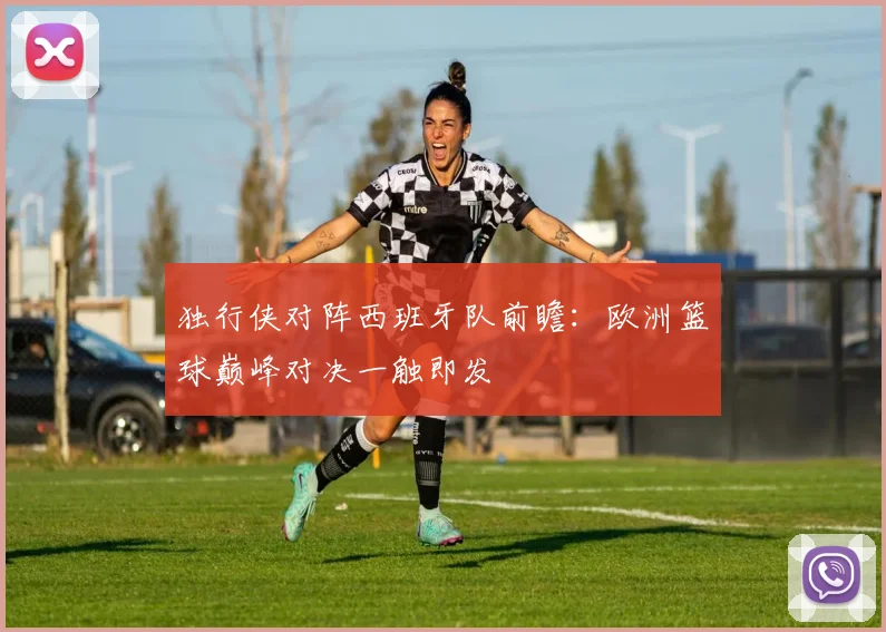 独行侠对阵西班牙队前瞻:欧洲篮球巅峰对决一触即发