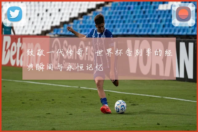 致敬一代传奇！世界杯告别季的经典瞬间与永恒记忆