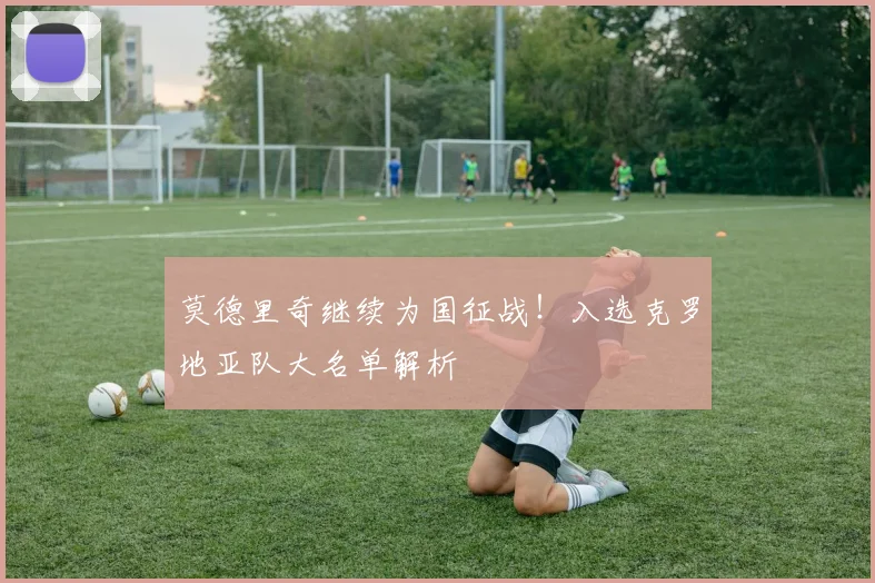 莫德里奇继续为国征战！入选克罗地亚队大名单解析