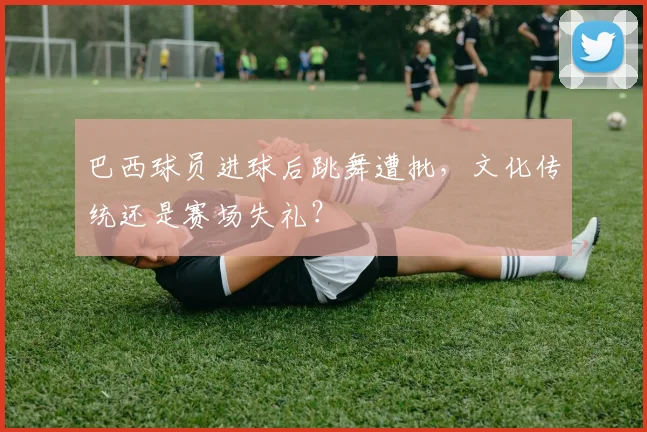 巴西球员进球后跳舞遭批,文化传统还是赛场失礼?