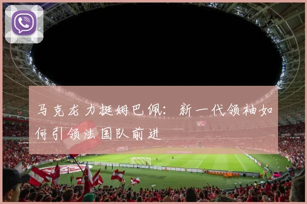 马克龙力挺姆巴佩：新一代领袖如何引领法国队前进