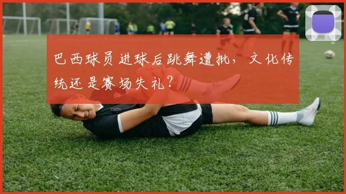 巴西球员进球后跳舞遭批,文化传统还是赛场失礼?