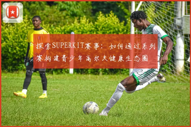 探索SUPERKIT赛事：如何通过系列赛构建青少年高尔夫健康生态圈