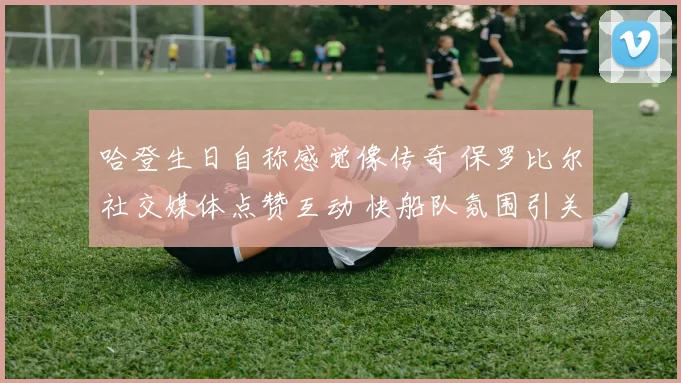 哈登生日自称感觉像传奇 保罗比尔社交媒体点赞互动 快船队氛围引关注