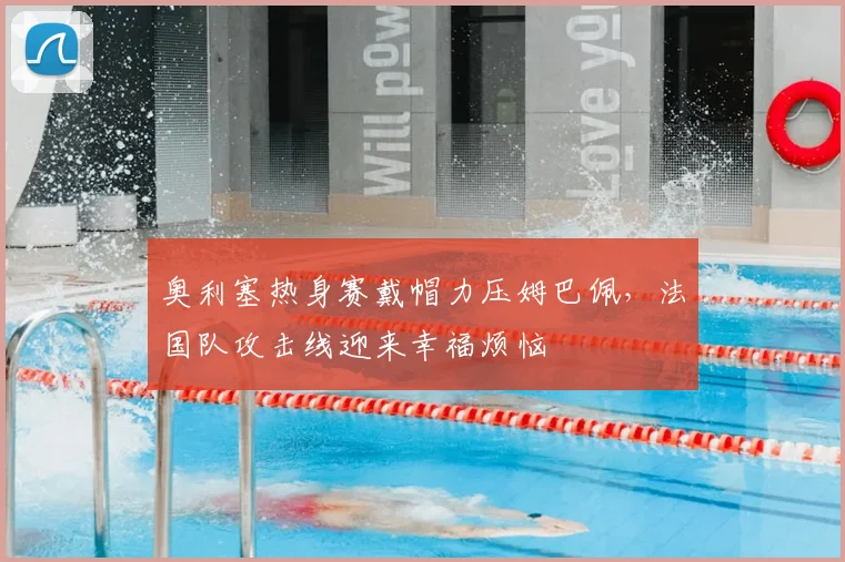 奥利塞热身赛戴帽力压姆巴佩，法国队攻击线迎来幸福烦恼