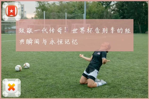 致敬一代传奇！世界杯告别季的经典瞬间与永恒记忆
