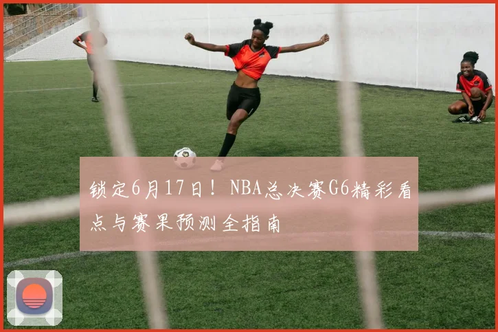 锁定6月17日！NBA总决赛G6精彩看点与赛果预测全指南