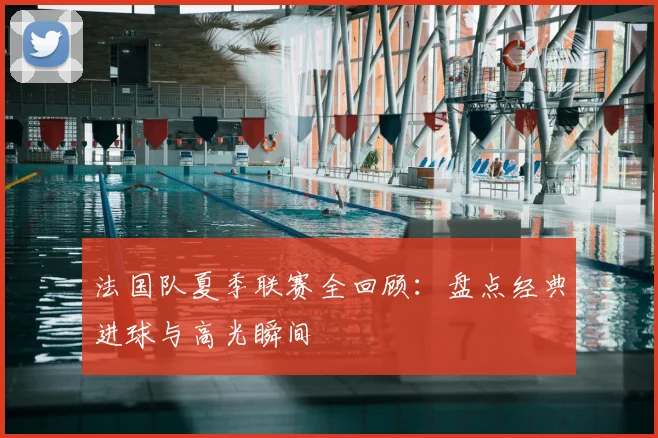 法国队夏季联赛全回顾：盘点经典进球与高光瞬间