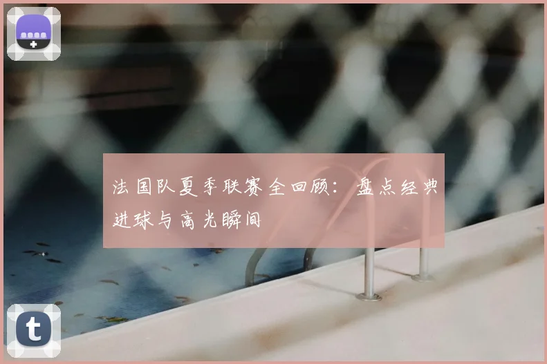 法国队夏季联赛全回顾：盘点经典进球与高光瞬间