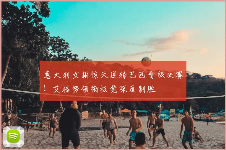 意大利女排惊天逆转巴西晋级决赛！艾格努领衔板凳深度制胜