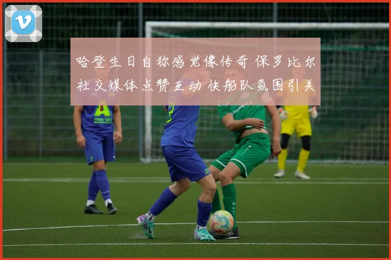 哈登生日自称感觉像传奇 保罗比尔社交媒体点赞互动 快船队氛围引关注