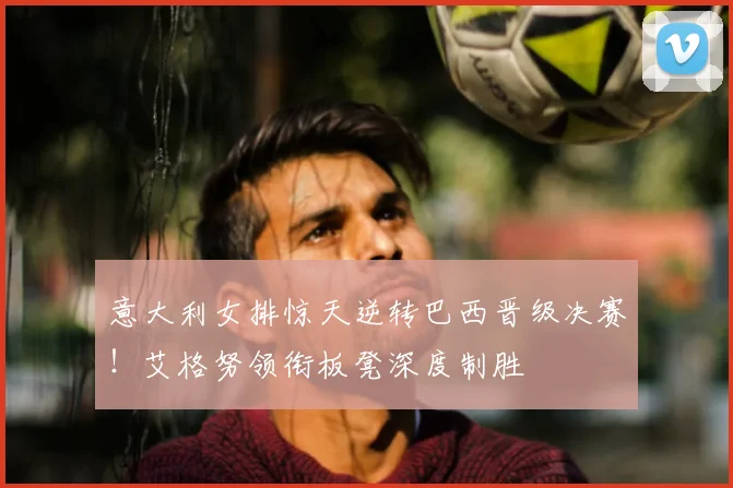 意大利女排惊天逆转巴西晋级决赛！艾格努领衔板凳深度制胜