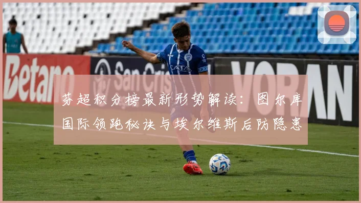芬超积分榜最新形势解读：图尔库国际领跑秘诀与埃尔维斯后防隐患分析